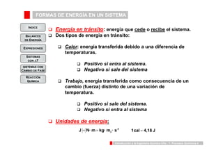 FORMAS DE ENERGÍA EN UN SISTEMA 
INDICE 
BALANCES 
DE ENERGÍA 
2 J = N · m = kg · m · s 1cal = 4,18 J 
Introducción a la Ingeniería Química UVa - 1: Procesos Químicos 4 
EXPRESIONES 
SISTEMAS 
CON ΔT 
SISTEMAS CON 
CAMBIO DE FASE 
REACCIÓN 
QUÍMICA 
‰ Energía en tránsito: energía que cede o recibe el sistema. 
‰ Dos tipos de energía en tránsito: 
‰ Calor: energía transferida debido a una diferencia de 
temperaturas. 
‰ Positivo si entra al sistema. 
‰ Negativo si sale del sistema 
‰ Trabajo, energía transferida como consecuencia de un 
cambio (fuerza) distinto de una variación de 
temperatura. 
‰ Positivo si sale del sistema. 
‰ Negativo si entra al sistema 
‰ Unidades de energía: 
-2 
 