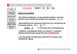 BALANCE DE ENERGÍA EN SISTEMAS CERRADOS 
INDICE 
BALANCES 
DE ENERGÍA 
‰ BALANCE: (Q-W) = U + Ec + Ep 
(Q-W) = U 1er Principio de la Termodinámica 
Introducción a la Ingeniería Química UVa - 1: Procesos Químicos 6 
EXPRESIONES 
SISTEMAS 
CON ΔT 
SISTEMAS CON 
CAMBIO DE FASE 
REACCIÓN 
QUÍMICA 
SIMPLIFICACIONES: 
‰Si sistema isotérmico, no hay cambio de fase o reacción 
química y los cambios de presión son menores: U ≈ 0 
‰Generalmente los procesos transcurren sin variaciones de 
la energía externa: Ec ≈ Ep ≈ 0 
‰ Sistema y alrededores están a la misma T, o sistema 
aislado térmicamente: Q = 0 (Proceso ADIABÁTICO) 
‰ No hay partes móviles para transmitir la energía a los 
alrededores: W = 0 
 