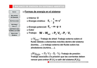 BALANCE DE ENERGÍA EN SISTEMAS ABIERTOS 
INDICE 
BALANCES 
DE ENERGÍA 
E 1 c = 
·m ·u 
2 
2 
Ep = 
m · g · z W = Wext + P2 ·V2 - P1 · V1 
Wflujo = P2·V2 - P1 · V1 
Introducción a la Ingeniería Química UVa - 1: Procesos Químicos 8 
EXPRESIONES 
SISTEMAS 
CON ΔT 
SISTEMAS CON 
CAMBIO DE FASE 
REACCIÓN 
QUÍMICA 
‰ Formas de energía en el sistema: 
‰ Interna: U 
‰ Energía cinética: 
‰ Energía potencial: 
‰ Calor 
‰ Trabajo: 
Wext 
‰ : Trabajo de árbol: Trabajo externo sobre el 
fluido debido a elementos móviles dentro del sistema 
(bomba, …) o trabajo externo del fluido sobre los 
alrededores (turbina, …). 
‰ : Trabajo de presión: 
Trabajo asociado a la presión que las corrientes deben 
vencer para entrar (P1V1) o salir del sistema (P2V2). 
 
