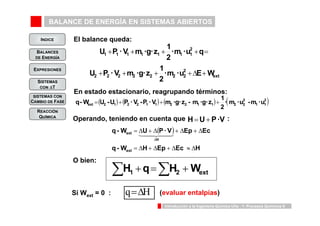 BALANCE DE ENERGÍA EN SISTEMAS ABIERTOS 
INDICE 
BALANCES 
DE ENERGÍA 
U P · V m ·g · z 1 
+ + + + = 
1 1 1 1 1 1 1 
U P · V m ·g · z 1 
2 
· m · u q 
2 
22 
· m · u E W 
2 
ext 
+ + + +Δ + 
2 2 2 2 2 2 
q - W U - U P · V - P · V m ·g · z - m ·g · z 1 2 
q - W = Δ U + Δ P · V + Δ Ep + Δ 
Ec 
ext 
1442443 
= Δ + Δ + Δ ≈ Δ 
Introducción a la Ingeniería Química UVa - 1: Procesos Químicos 9 
EXPRESIONES 
SISTEMAS 
CON ΔT 
SISTEMAS CON 
CAMBIO DE FASE 
REACCIÓN 
QUÍMICA 
El balance queda: 
En estado estacionario, reagrupando términos: 
( ) ( ) ( ) ·( m · u - m · u ) 
2 
1 1 
22 
ext 2 1 2 2 1 1 2 2 1 1 2 = + + + 
Operando, teniendo en cuenta que H = U + P · V : 
( ) 
q - W H Ep Ec H 
ext 
H 
Δ 
H1 q H2 Wext Σ + =Σ + O bien: 
Si Wext = 0 : q=ΔH (evaluar entalpías) 
 