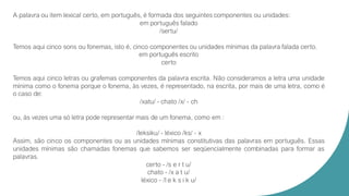 A palavra ou item lexical certo, em português, é formada dos seguintes componentes ou unidades:
em português falado
/sertu/
Temos aqui cinco sons ou fonemas, isto é, cinco componentes ou unidades mínimas da palavra falada certo.
em português escrito
certo
Temos aqui cinco letras ou grafemas componentes da palavra escrita. Não consideramos a letra uma unidade
mínima como o fonema porque o fonema, às vezes, é representado, na escrita, por mais de uma letra, como é
o caso de:
/xatu/ - chato /x/ - ch
ou, às vezes uma só letra pode representar mais de um fonema, como em :
/leksiku/ - léxico /ks/ - x
Assim, são cinco os componentes ou as unidades mínimas constitutivas das palavras em português. Essas
unidades mínimas são chamadas fonemas que sabemos ser seqüencialmente combinadas para formar as
palavras.
certo - /s e r t u/
chato - /x a t u/
léxico - /l e k s i k u/
 