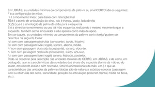 Em LIBRAS, as unidades mínimas ou componentes da palavra ou sinal CERTO são os seguintes:
F é a configuração de mãos
l / é o movimento linear, para baixo com retenção final
TBd é o ponto de articulação do sinal, isto é tronco, busto, lado direito
(Y,Z) (x,y) é a orientação da palma da mão para a esquerda
S é a simetria no movimento ou uso da mão esquerda, realizando o mesmo movimento que a
esquerda, também como articulador e não apenas como mão de apoio.
Em português, as unidades mínimas ou componentes da palavra certo /sertu/ podem ser
descritas da seguinte forma:
/s/ som com passagem obstruída (consoante), surdo, fricativo.
/e/ som com passagem livre (vogal), sonoro, aberto, médio.
/r/ som com passagem obstruída (consoante), sonoro, vibrante.
/t/ som com passagem obstruída (consoante), surdo, oclusivo.
/u/ som com passagem livre (vogal) sonoro, fechado, posterior.
Pode-se observar pela descrição das unidades mínimas de CERTO, em LIBRAS, e de certo, em
português, que as características das unidades dos sinais são espaciais (forma da mão ou do
sólido, movimento linear e com retensão, vetores orientacionais da mão, etc.) e que as
características das unidades da palavras faladas são de natureza acústico-sonoras (passagem
livre ou obstruída dos sons, sonoridade, posição da articulação posterior, frontal, média na boca,
etc.).
 