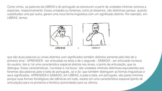 Como vimos, as palavras da LIBRAS e do português se estruturam a partir de unidades mínimas sonoras e
espaciais, respectivamente. Essas unidades ou fonemas, como já dissemos, são distintivas porque, quando
substituídas uma por outra, geram uma nova forma lingüística com um significado distinto. Por exemplo, em
LIBRAS, temos:
que são duas palavras ou sinais distintos com significados também distintos somente pelo fato de o
primeiro sinal - APRENDER - ser articulado na testa e de o segundo - SÁBADO - ser articulado na boca
do usuário. Isto é, há uma característica espacial distinta nos sinais, o ponto de articulação, que os
distingue. Essas características, /na testa/ e /na boca/, são unidades mínimas distintivas equivalentes aos
fonemas das palavras pata e bata do português, /p/ e /b/, que também distinguem as formas linguísticas e
seus significados. APRENDER e SÁBADO, em LIBRAS, e pata e bata, em português, são pares mínimos
porque suas formas fonológicas são idênticas em tudo, exceto em uma característica espacial (ponto de
articulação) para os primeiros e fonética (sonoridade) para os últimos.
 