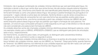Entretanto, não é qualquer combinação de unidades mínimas distintivas que será permitida pela língua. Há
restrições e devido a elas é que vamos dizer que certas formas não são aceitas naquele sistema linguístico
enquanto outras o são. Uma forma como lbresk não será identificado pelos falantes do português como uma
forma bem formada ou como uma palavra dessa língua. Isto porque o padrão fonológico do português é CV
(consoante + vogal) e devido a outros tipos de restrições. Na forma lbresk o uso de várias consoantes e a
sequência de certos tipos de consoantes faz com que esta forma fuja aos padrões aceitos pela Língua
Portuguesa. Da mesma forma, uma forma constituída a partir das unidades mínimas da LIBRAS não será
aceita enquanto palavra dessa língua se fugir aos padrões que regem a formação de suas palavras. Por
exemplo, um sinal em que o articulador principal é a mão esquerda ou em que a mão direita é a mão de apoio
não será considerado uma palavra bem formada da LIBRAS.
As unidades descritas acima são chamadas unidades mínimas distintivas porque distinguem palavras, como
nos exemplos citados para a LIBRAS, APRENDER e SÁBADO, que se distinguem pelo ponto de articulação:
testa e boca, respectivamente.
Da mesma forma, as palavras pata e bata, em português, se distinguem pela característica fonética
sonoridade, ou seja, a primeira é surda e a segunda é sonora.
Assim, /p/ e /b/ são duas unidades mínimas distintivas ou fonemas e os pontos de articulação /na testa/ e /na
boca/ também são unidades mínimas, desta vez da LIBRAS, ou “fonemas”. Daqui para frente, quando falarmos
de “fonemas” da LIBRAS estamos nos referindo às suas unidades espaciais que não têm nada a ver com som
ou fone, porém, que funcionam igualmente aos fonemas das línguas orais.
 