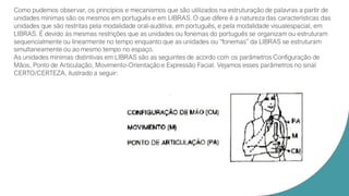 Como pudemos observar, os princípios e mecanismos que são utilizados na estruturação de palavras a partir de
unidades mínimas são os mesmos em português e em LIBRAS. O que difere é a natureza das características das
unidades que são restritas pela modalidade oral-auditiva, em português, e pela modalidade visualespacial, em
LIBRAS. É devido às mesmas restrições que as unidades ou fonemas do português se organizam ou estruturam
sequencialmente ou linearmente no tempo enquanto que as unidades ou “fonemas” da LIBRAS se estruturam
simultaneamente ou ao mesmo tempo no espaço.
As unidades mínimas distintivas em LIBRAS são as seguintes de acordo com os parâmetros Configuração de
Mãos, Ponto de Articulação, Movimento-Orientação e Expressão Facial. Vejamos esses parâmetros no sinal
CERTO/CERTEZA, ilustrado a seguir:
 