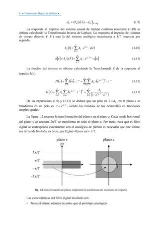 6 • Tratamiento Digital de Señales •
( ) ( ) kdskak dssHA =−⋅= (1.9)
La respuesta al impulso del sistema causal de tiempo continuo resultante (1.10) se
obtiene calculando la Transformada Inversa de Laplace. La respuesta al impulso del sistema
de tiempo discreto (1.11) será la del sistema analógico muestreada a 1/T muestras por
segundo.
( ) ( )∑=
⋅
⋅⋅=
N
k
td
ka tueAth k
1
(1.10)
[ ] ( ) [ ]∑=
⋅⋅
⋅⋅==
N
k
nTd
ka nueAnThnh k
1
(1.11)
La función del sistema se obtiene calculando la Transformada Z de la respuesta al
impulso h[n].
( ) [ ] ( )∑∑∑
∞
= =
−⋅
∞
=
−
⋅⋅=⋅=
0 10 n
N
k
nnTd
k
n
n
zeAznhzH k
(1.12)
( ) ( )
( )∑∑ ∑ =
−⋅
=
∞
=
−⋅
⋅−
=⋅⋅=
N
k
Td
k
N
k n
nTd
k
ze
A
zeAzH
k
k
1
1
1 0
1
1
(1.13)
De las expresiones (1.8) y (1.13) se deduce que un polo en kds = en el plano s se
transforma en un polo en Tdk
ez ⋅
= , siendo los residuos de los desarrollos en fracciones
simples iguales.
La figura 1.2 muestra la transformación del plano s en el plano z. Cada banda horizontal
del plano s de anchura 2π/T se transforma en todo el plano z. Por tanto, para que el filtro
digital se corresponda exactamente con el analógico de partida es necesario que este último
sea de banda limitada, es decir, que Ha(ω)=0 para |ω|>π/T.
fig. 1.2: transformación de planos empleando la transformación invariante de impulso.
Las características del filtro digital diseñado son:
• Tiene el mismo número de polos que el prototipo analógico.
 
