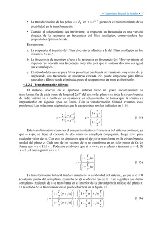 • Tratamiento Digital de Señales • 7
• La transformación de los polos kds = en Tdk
ez ⋅
= garantiza el mantenimiento de la
estabilidad en la transformación.
• Cuando el solapamiento sea irrelevante, la respuesta en frecuencia es una versión
plegada de la respuesta en frecuencia del filtro analógico, conservándose las
propiedades óptimas de este.
En resumen:
a. La respuesta al impulso del filtro discreto es idéntica a la del filtro analógico en los
instantes Tnt ⋅= .
b. La frecuencia de muestreo afecta a la respuesta en frecuencia del filtro invariante al
impulso. Se necesita una frecuencia muy alta para que el sistema discreto sea igual
que el analógico.
c. El método debe usarse para filtros paso bajo con banda de transición muy reducida, y
empleando una frecuencia de muestreo elevada. No puede emplearse para filtros
paso alto o filtros banda eliminada, pues el solapamiento en estos es inevitable.
1.3.2.2 Transformación bilineal
El método descrito en el apartado anterior tiene un grave inconveniente: la
transformación de cada tramo de longitud 2π/T del eje jω del plano s en toda la circunferencia
de radio unidad va a conllevar en ocasiones un solapamiento, de forma que la técnica es
impracticable en algunos tipos de filtros. Con la transformación bilineal evitamos esos
problemas. Las relaciones algebraicas que la caracterizan son las indicadas en 1.14.
( )
( ) ⎟
⎠
⎞
⎜
⎝
⎛
−
⎟
⎠
⎞
⎜
⎝
⎛
+
=
+
−
= −
−
s
T
s
T
z
z
z
T
s
2
1
2
1
1
12
1
1
(1.14)
Esta transformación conserva el comportamiento en frecuencia del sistema continuo, ya
que si s=jω, se tiene el cociente de dos números complejos conjugados, luego |z|=1 para
cualquier valor de ω. Con esto se demuestra que el eje jω se transforma en la circunferencia
unidad del plano z. Cada uno de los valores de ω se transforma en un solo punto de Ω, de
forma que ππ ≤Ω<− . Podemos establecer que si ∞→s , en el plano z tenemos z = -1. Si
0=s , el nuevo punto es z = 1.
⎟
⎠
⎞
⎜
⎝
⎛
−
⎟
⎠
⎞
⎜
⎝
⎛
+
=
ω
ω
j
T
j
T
z
2
1
2
1
(1.15)
La transformación bilineal también mantiene la estabilidad del sistema, ya que si σ < 0
(cualquier punto del semiplano izquierdo de s) se obtiene que |z|<1. Esto significa que dicho
semiplano izquierdo de s se transforma en el interior de la circunferencia unidad del plano z.
El resultado de la transformación se puede observar en la figura 1.3.
( )
( ) ⎟
⎠
⎞
⎜
⎝
⎛
−⎟
⎠
⎞
⎜
⎝
⎛
−
⎟
⎠
⎞
⎜
⎝
⎛
+⎟
⎠
⎞
⎜
⎝
⎛
+
=
⎟
⎠
⎞
⎜
⎝
⎛
+−
⎟
⎠
⎞
⎜
⎝
⎛
++
=
22
1
22
1
2
1
2
1
T
j
T
T
j
T
j
T
j
T
z
ωσ
ωσ
ωσ
ωσ
(1.16)
 