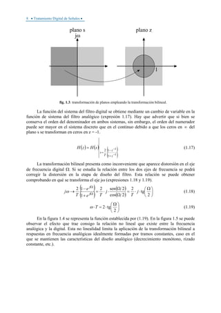 8 • Tratamiento Digital de Señales •
fig. 1.3: transformación de planos empleando la transformación bilineal.
La función del sistema del filtro digital se obtiene mediante un cambio de variable en la
función de sistema del filtro analógico (expresión 1.17). Hay que advertir que si bien se
conserva el orden del denominador en ambos sistemas, sin embargo, el orden del numerador
puede ser mayor en el sistema discreto que en el continuo debido a que los ceros en ∞ del
plano s se transforman en ceros en z = -1.
( ) ( ) ( )
( )1
1
1
12
−
−
+
−
=
=
z
z
T
s
sHzH (1.17)
La transformación bilineal presenta como inconveniente que aparece distorsión en el eje
de frecuencia digital Ω. Si se estudia la relación entre los dos ejes de frecuencia se podrá
corregir la distorsión en la etapa de diseño del filtro. Esta relación se puede obtener
comprobando en qué se transforma el eje jω (expresiones 1.18 y 1.19).
( )
( )
( )
( )
⎟
⎠
⎞
⎜
⎝
⎛ Ω
⋅⋅=
Ω
Ω
⋅⋅=
+
−
→ Ω
Ω
2
tg
2
2cos
2sen2
1
12
j
T
j
Te
e
T
j j
j
ω (1.18)
⎟
⎠
⎞
⎜
⎝
⎛ Ω
⋅=⋅
2
tg2Tω (1.19)
En la figura 1.4 se representa la función establecida por (1.19). En la figura 1.5 se puede
observar el efecto que trae consigo la relación no lineal que existe entre la frecuencia
analógica y la digital. Esta no linealidad limita la aplicación de la transformación bilineal a
respuestas en frecuencia analógicas idealmente formadas por tramos constantes, caso en el
que se mantienen las características del diseño analógico (decrecimiento monótono, rizado
constante, etc.).
 