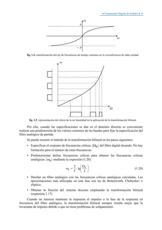 • Tratamiento Digital de Señales • 9
ω
Ω
π
−π
fig. 1.4: transformación del eje de frecuencias de tiempo continuo en la circunferencia de radio unidad.
ω
Ω
2
2Td
tan
ΩF
HG I
KJ
fig. 1.5: representación del efecto de la no linealidad en la aplicación de la transformación bilineal.
Por ello, cuando las especificaciones se dan en el dominio discreto es conveniente
realizar una predistorsión de los valores extremos de las bandas para fijar la especificación del
filtro analógico de partida.
Se puede resumir el método de la transformación bilineal en los pasos siguientes:
• Especificar el conjunto de frecuencias críticas {Ωk} del filtro digital deseado. No hay
limitación para el número de estas frecuencias.
• Predistorsionar dichas frecuencias críticas para obtener las frecuencias críticas
analógicas {ωk} mediante la expresión (1.20).
⎟
⎠
⎞
⎜
⎝
⎛ Ω
⋅=
2
tg
2 k
k
T
ω (1.20)
• Diseñar un filtro analógico con las frecuencias críticas analógicas calculadas. Las
aproximaciones más utilizadas en esta fase son las de Butterworth, Chebyshev o
elíptica.
• Obtener la función del sistema discreto empleando la transformación bilineal
(expresión 1.17)
Cuando no interesa mantener la respuesta al impulso o la fase de la respuesta en
frecuencia del filtro analógico, la transformación bilineal siempre resulta mejor que la
invariante de impulso debido a que no tiene problemas de solapamiento.
 