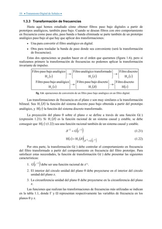 10 • Tratamiento Digital de Señales •
1.3.3 Transformación de frecuencias
Hasta aquí hemos estudiado cómo obtener filtros paso bajo digitales a partir de
prototipos analógicos, también paso bajo. Cuando se desean filtros con otro comportamiento
en frecuencia como paso alto, paso banda o banda eliminada se parte también de un prototipo
analógico paso bajo al que hay que aplicar dos transformaciones:
• Una para convertir el filtro analógico en digital.
• Otra para trasladar la banda de paso donde sea conveniente (será la transformación
de frecuencias).
Estas dos operaciones se pueden hacer en el orden que queramos (figura 1.6), pero si
realizamos primero la transformación de frecuencias no podemos aplicar la transformación
invariante de impulso.
( ) ( ) ( )
( ) ( ) ( )⎩
⎨
⎧
→
⎭
⎬
⎫
⎩
⎨
⎧
→
⎭
⎬
⎫
⎩
⎨
⎧
→
⎭
⎬
⎫
⎩
⎨
⎧
→
⎭
⎬
⎫
zs
zs
H
discretoFiltro
H
discretobajopasoFiltro
H
analógicobajopasoFiltro
H
discretoFiltro
H
adotransformanalógicoFiltro
H
analógicobajopasoFiltro
la
daa
ϑ
λ
fig. 1.6: operaciones de conversión de un filtro paso bajo analógico en un filtro digital.
Las transformaciones de frecuencia en el plano z son muy similares a la transformación
bilineal. Sea ( )ϑlΗ la función del sistema discreto paso bajo obtenida a partir del prototipo
analógico, y ( )zΗ la función del sistema discreto transformado.
La proyección del plano θ sobre el plano z se define a través de una función G(·)
(expresión 1.21). Si ( )ϑlΗ es la función racional de un sistema causal y estable, se debe
conseguir que ( )zΗ (1.22) sea una función racional también de un sistema causal y estable.
( )11 −−
= zGϑ (1.21)
( ) ( ) ( )11 −−
=
Η=Η
zGlz
ϑ
ϑ (1.22)
Por otra parte, la transformación G(·) debe controlar el comportamiento en frecuencia
del filtro transformado a partir del comportamiento en frecuencia del filtro prototipo. Para
satisfacer estas necesidades, la función de transformación G(·) debe presentar las siguientes
características:
1. ( )1−
zG debe ser una función racional de z-1.
2. El interior del circulo unidad del plano θ debe proyectarse en el interior del circulo
unidad del plano z.
3. La circunferencia unidad del plano θ debe proyectarse en la circunferencia del plano
z.
Las funciones que realizan las transformaciones de frecuencias más utilizadas se indican
en la tabla 1.1, donde Γ y Ω representan respectivamente las variables de frecuencia en los
planos θ y z.
 