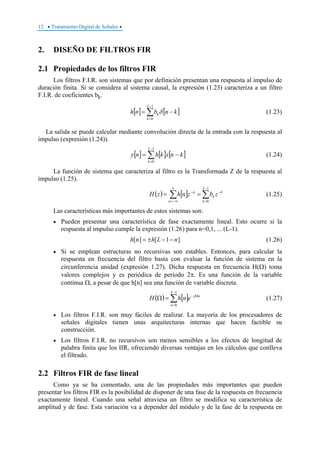 12 • Tratamiento Digital de Señales •
2. DISEÑO DE FILTROS FIR
2.1 Propiedades de los filtros FIR
Los filtros F.I.R. son sistemas que por definición presentan una respuesta al impulso de
duración finita. Si se considera al sistema causal, la expresión (1.23) caracteriza a un filtro
F.I.R. de coeficientes bk.
[ ] [ ]∑
−
=
−=
1
0
L
k
k knbnh δ (1.23)
La salida se puede calcular mediante convolución directa de la entrada con la respuesta al
impulso (expresión (1.24)).
[ ] [ ] [ ]∑
−
=
−=
1
0
L
k
knxkhny (1.24)
La función de sistema que caracteriza al filtro es la Transformada Z de la respuesta al
impulso (1.25).
( ) [ ] ∑∑
−
=
−
∞
−∞=
−
==
1
0
L
k
k
k
n
n
zbznhzH (1.25)
Las características más importantes de estos sistemas son:
• Pueden presentar una característica de fase exactamente lineal. Esto ocurre si la
respuesta al impulso cumple la expresión (1.26) para n=0,1, ... (L-1).
]1[][ nLhnh −−±= (1.26)
• Si se emplean estructuras no recursivas son estables. Entonces, para calcular la
respuesta en frecuencia del filtro basta con evaluar la función de sistema en la
circunferencia unidad (expresión 1.27). Dicha respuesta en frecuencia H(Ω) toma
valores complejos y es periódica de período 2π. Es una función de la variable
continua Ω, a pesar de que h[n] sea una función de variable discreta.
( ) [ ]∑
−
=
Ω−
=Ω
1
0
L
n
nj
enhH (1.27)
• Los filtros F.I.R. son muy fáciles de realizar. La mayoría de los procesadores de
señales digitales tienen unas arquitecturas internas que hacen factible su
construcción.
• Los filtros F.I.R. no recursivos son menos sensibles a los efectos de longitud de
palabra finita que los IIR, ofreciendo diversas ventajas en los cálculos que conlleva
el filtrado.
2.2 Filtros FIR de fase lineal
Como ya se ha comentado, una de las propiedades más importantes que pueden
presentar los filtros FIR es la posibilidad de disponer de una fase de la respuesta en frecuencia
exactamente lineal. Cuando una señal atraviesa un filtro se modifica su característica de
amplitud y de fase. Esta variación va a depender del módulo y de la fase de la respuesta en
 