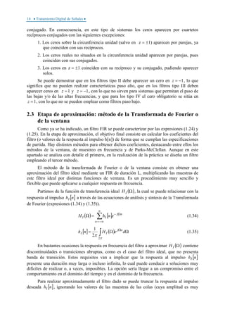 14 • Tratamiento Digital de Señales •
conjugado. En consecuencia, en este tipo de sistemas los ceros aparecen por cuartetos
recíprocos conjugados con las siguientes excepciones:
1. Los ceros sobre la circunferencia unidad (salvo en z = ±1) aparecen por parejas, ya
que coinciden con sus recíprocos.
2. Los ceros reales no situados en la circunferencia unidad aparecen por parejas, pues
coinciden con sus conjugados.
3. Los ceros en z = ±1 coinciden con su recíproco y su conjugado, pudiendo aparecer
solos.
Se puede demostrar que en los filtros tipo II debe aparecer un cero en 1−=z , lo que
significa que no pueden realizar características paso alto, que en los filtros tipo III deben
aparecer ceros en 1=z y 1−=z , con lo que no sirven para sistemas que permitan el paso de
las bajas y/o de las altas frecuencias, y que para los tipo IV el cero obligatorio se sitúa en
1=z , con lo que no se pueden emplear como filtros paso bajo.
2.3 Etapa de aproximación: método de la Transformada de Fourier o
de la ventana
Como ya se ha indicado, un filtro FIR se puede caracterizar por las expresiones (1.24) y
(1.25). En la etapa de aproximación, el objetivo final consiste en calcular los coeficientes del
filtro (o valores de la respuesta al impulso h[n]) de forma que se cumplan las especificaciones
de partida. Hay distintos métodos para obtener dichos coeficientes, destacando entre ellos los
métodos de la ventana, de muestreo en frecuencia y de Parks-McClellan. Aunque en este
apartado se analiza con detalle el primero, en la realización de la práctica se diseña un filtro
empleando el tercer método.
El método de la transformada de Fourier o de la ventana consiste en obtener una
aproximación del filtro ideal mediante un FIR de duración L, multiplicando las muestras de
este filtro ideal por distintas funciones de ventana. Es un procedimiento muy sencillo y
flexible que puede aplicarse a cualquier respuesta en frecuencia.
Partimos de la función de transferencia ideal ( )ΩIH , la cual se puede relacionar con la
respuesta al impulso [ ]nhI a través de las ecuaciones de análisis y síntesis de la Transformada
de Fourier (expresiones (1.34) y (1.35)).
( ) [ ]∑
∞
−∞=
Ω−
=Ω
n
nj
II enhH (1.34)
[ ] ( )∫ ΩΩ= Ω
π
π
2
2
1
deHnh nj
II (1.35)
En bastantes ocasiones la respuesta en frecuencia del filtro a aproximar ( )ΩIH contiene
discontinuidades o transiciones abruptas, como es el caso del filtro ideal, que no presenta
banda de transición. Estos requisitos van a implicar que la respuesta al impulso [ ]nhI
presente una duración muy larga o incluso infinita, lo cual puede conducir a soluciones muy
difíciles de realizar o, a veces, imposibles. La opción sería llegar a un compromiso entre el
comportamiento en el dominio del tiempo y en el dominio de la frecuencia.
Para realizar aproximadamente el filtro dado se puede truncar la respuesta al impulso
deseada [ ]nhI , ignorando los valores de las muestras de las colas (cuya amplitud es muy
 
