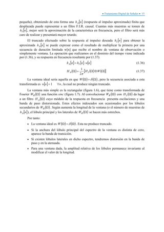 • Tratamiento Digital de Señales • 15
pequeña), obteniendo de esta forma una [ ]nhA (respuesta al impulso aproximada) finita que
desplazada puede representar a un filtro F.I.R. causal. Cuantas más muestras se tomen de
[ ]nhI , mejor será la aproximación de la característica en frecuencia, pero el filtro será más
caro de realizar y presentará mayor retardo.
El truncado efectuado sobre la respuesta al impulso deseada [ ]nhI para obtener la
aproximada [ ]nhA se puede expresar como el resultado de multiplicar la primera por una
secuencia de duración limitada w[n] que recibe el nombre de ventana de observación o
simplemente ventana. La operación que realizamos en el dominio del tiempo viene indicada
por (1.36), y su respuesta en frecuencia resultante por (1.37).
[ ] [ ] [ ]nwnhnh IA ⋅= (1.36)
( ) ( ) ( )[ ]Ω⊗Ω=Ω WHH IA
π2
1
(1.37)
La ventana ideal sería aquella en que ( ) ( )Ω=Ω δW , pero la secuencia asociada a esta
transformada es [ ] nnw ∀= 1 , la cual no produce ningún truncado.
La ventana más simple es la rectangular (figura 1.6), que tiene como transformada de
Fourier ( )ΩRW una función sinc (figura 1.7). Al convolucionar ( )ΩRW con ( )ΩIH da lugar
a un filtro ( )ΩAH cuyo módulo de la respuesta en frecuencia presenta oscilaciones y una
banda de paso distorsionada. Estos efectos indeseados son ocasionados por los lóbulos
secundarios de ( )ΩRW . Según aumenta la longitud de la ventana (o el número de muestras de
[ ]nhA ), el lóbulo principal y los laterales de ( )ΩRW se hacen más estrechos.
Por tanto:
• La ventana ideal es ( ) ( )Ω=Ω δW . Esta no produce truncado.
• Si la anchura del lóbulo principal del espectro de la ventana es distinta de cero,
aparece la banda de transición.
• Si existen lóbulos laterales en dicho espectro, tendremos distorsión en la banda de
paso y en la atenuada.
• Para una ventana dada, la amplitud relativa de los lóbulos permanece invariante al
modificar el valor de la longitud.
 