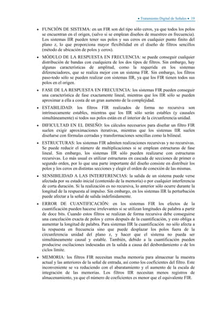 • Tratamiento Digital de Señales • 19
• FUNCIÓN DE SISTEMA: en un FIR son del tipo sólo ceros, ya que todos los polos
se encuentran en el origen, (salvo si se emplean diseños de muestreo en frecuencia).
Los sistemas IIR pueden tener sus polos y sus ceros en cualquier punto finito del
plano z, lo que proporciona mayor flexibilidad en el diseño de filtros sencillos
(método de ubicación de polos y ceros).
• MÓDULO DE LA RESPUESTA EN FRECUENCIA: se puede conseguir cualquier
distribución de bandas con cualquiera de los dos tipos de filtros. Sin embargo, hay
algunas características de amplitud, como la requerida en los sistemas
diferenciadores, que se realiza mejor con un sistema FIR. Sin embargo, los filtros
paso-todo sólo se pueden realizar con sistemas IIR, ya que los FIR tienen todos sus
polos en el origen.
• FASE DE LA RESPUESTA EN FRECUENCIA: los sistemas FIR pueden conseguir
una característica de fase exactamente lineal, mientras que los IIR sólo se pueden
aproximar a ella a costa de un gran aumento de la complejidad.
• ESTABILIDAD: los filtros FIR realizados de forma no recursiva son
intrínsecamente estables, mientras que los IIR sólo serán estables (y causales
simultáneamente) si todos sus polos están en el interior de la circunferencia unidad.
• DIFICULTAD EN EL DISEÑO: los cálculos necesarios para diseñar un filtro FIR
suelen exigir aproximaciones iterativas, mientras que los sistemas IIR suelen
diseñarse con fórmulas cerradas y transformaciones sencillas como la bilineal.
• ESTRUCTURAS: los sistemas FIR admiten realizaciones recursivas y no recursivas.
Se puede reducir el número de multiplicaciones si se emplean estructuras de fase
lineal. Sin embargo, los sistemas IIR sólo pueden realizarse con estructuras
recursivas. Lo más usual es utilizar estructuras en cascada de secciones de primer o
segundo orden, por lo que una parte importante del diseño consiste en distribuir los
polos y los ceros en distintas secciones y elegir el orden de conexión de las mismas.
• SENSIBILIDAD A LAS INTERFERENCIAS: la salida de un sistema puede verse
afectada por su estado inicial (contenido de la memoria) o por cualquier interferencia
de corta duración. Si la realización es no recursiva, lo anterior sólo ocurre durante la
longitud de la respuesta al impulso. Sin embargo, en los sistemas IIR la perturbación
puede afectar a la señal de salida indefinidamente.
• ERROR DE CUANTIFICACIÓN: en los sistemas FIR los efectos de la
cuantificación pueden hacerse irrelevantes si se utilizan longitudes de palabra a partir
de doce bits. Cuando estos filtros se realizan de forma recursiva debe conseguirse
una cancelación exacta de polos y ceros después de la cuantificación, y esto obliga a
aumentar la longitud de palabra. Para sistemas IIR la cuantificación no sólo afecta a
la respuesta en frecuencia sino que puede desplazar los polos fuera de la
circunferencia unidad del plano z, y hacer que el sistema no pueda ser
simultáneamente causal y estable. También, debido a la cuantificación pueden
producirse oscilaciones indeseadas en la salida a causa del desbordamiento o de los
ciclos límite.
• MEMORIA: los filtros FIR necesitan mucha memoria para almacenar la muestra
actual y las anteriores de la señal de entrada, así como los coeficientes del filtro. Este
inconveniente se va reduciendo con el abaratamiento y el aumento de la escala de
integración de las memorias. Los filtros IIR necesitan menos registros de
almacenamiento, ya que el número de coeficientes es menor que el equivalente FIR.
 