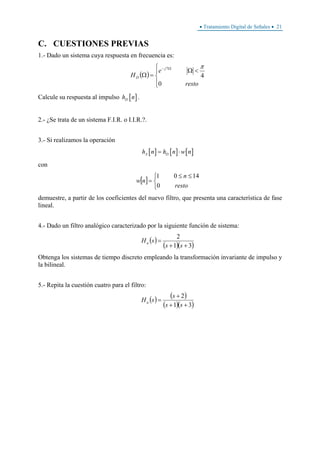 • Tratamiento Digital de Señales • 21
C. CUESTIONES PREVIAS
1.- Dado un sistema cuya respuesta en frecuencia es:
( )
⎪⎩
⎪
⎨
⎧
<Ω
=Ω
Ω−
resto
e
H
j
D
0
4
7 π
Calcule su respuesta al impulso [ ]Dh n .
2.- ¿Se trata de un sistema F.I.R. o I.I.R.?.
3.- Si realizamos la operación
[ ] [ ] [ ]A Dh n h n w n= ⋅
con
[ ]
⎩
⎨
⎧ ≤≤
=
resto
n
nw
0
1401
demuestre, a partir de los coeficientes del nuevo filtro, que presenta una característica de fase
lineal.
4.- Dado un filtro analógico caracterizado por la siguiente función de sistema:
( )
( )( )31
2
++
=
ss
sHa
Obtenga los sistemas de tiempo discreto empleando la transformación invariante de impulso y
la bilineal.
5.- Repita la cuestión cuatro para el filtro:
( ) ( )
( )( )31
2
++
+
=
ss
s
sHa
 