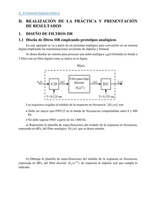 22 • Tratamiento Digital de Señales •
D. REALIZACIÓN DE LA PRÁCTICA Y PRESENTACIÓN
DE RESULTADOS
1. DISEÑO DE FILTROS IIR
1.1 Diseño de filtros IIR empleando prototipos analógicos
En este apartado se va a partir de un prototipo analógico para convertirlo en un sistema
digital empleando las transformaciones invariante de impulso y bilineal.
Se desea diseñar un sistema para procesar una señal analógica xa(t) (limitada en banda a
3 kHz) con un filtro digital como se indica en la figura.
Los requisitos exigidos al módulo de la respuesta en frecuencia )( ωjH son:
• Debe ser mayor que 0'89125 en la banda de frecuencias comprendidas entre 0 y 800
Hz.
• No debe superar 0'001 a partir de los 1400 Hz.
a) Represente la plantilla de especificaciones del módulo de la respuesta en frecuencia,
expresada en dB's, del filtro analógico )( ωjH que se desea simular.
b) Obtenga la plantilla de especificaciones del módulo de la respuesta en frecuencia,
expresada en dB's, del filtro discreto )( Ωj
D eH de respuesta al impulso real que cumpla lo
indicado.
 
