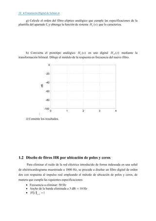 24 • Tratamiento Digital de Señales •
g) Calcule el orden del filtro elíptico analógico que cumple las especificaciones de la
plantilla del apartado f, y obtenga la función de sistema )(sHc que lo caracteriza.
h) Convierta el prototipo analógico )(sHc en uno digital )(zH D mediante la
transformación bilineal. Dibuje el módulo de la respuesta en frecuencia del nuevo filtro.
:
0 1 2 3 4
-100
-80
-60
-40
-20
0
dB
i) Comente los resultados.
1.2 Diseño de fitros IIR por ubicación de polos y ceros
Para eliminar el ruido de la red eléctrica introducido de forma indeseada en una señal
de electrocardiograma muestreada a 1000 Hz, se procede a diseñar un filtro digital de orden
dos con respuesta al impulso real empleando el método de ubicación de polos y ceros, de
manera que cumpla las siguientes especificaciones:
• Frecuencia a eliminar: 50 Hz
• Ancho de la banda eliminada a 3 dB: ± 10 Hz
• ( ) 11
==z
zH
 