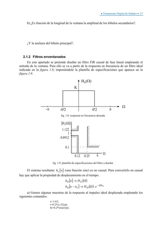 • Tratamiento Digital de Señales • 27
b) ¿Es función de la longitud de la ventana la amplitud de los lóbulos secundarios?.
¿Y la anchura del lóbulo principal?.
2.1.2 Filtros enventanados
En este apartado se pretende diseñar un filtro FIR causal de fase lineal empleando el
método de la ventana. Para ello se va a partir de la respuesta en frecuencia de un filtro ideal
indicada en la figura 1.8, imponiéndole la plantilla de especificaciones que aparece en la
figura 1.9.
fig. 1.8: respuesta en frecuencia deseada
fig. 1.9: plantilla de especificaciones del filtro a diseñar
El sistema resultante [ ]Dh n (una función sinc) es no causal. Para convertirlo en causal
hay que aplicar la propiedad de desplazamiento en el tiempo.
[ ] ( )
[ ] ( ) onj
DoD
DD
eHnnh
Hnh
Ω−
⋅Ω→−
Ω→
a) Genere algunas muestras de la respuesta al impulso ideal desplazada empleando los
siguientes comandos:
x=1:63;
t=0.2*(x-32)/pi;
hi=0.2*sinc(t)/pi;
 