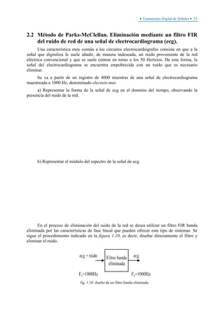 • Tratamiento Digital de Señales • 33
2.2 Método de Parks-McClellan. Eliminación mediante un filtro FIR
del ruido de red de una señal de electrocardiograma (ecg).
Una característica muy común a los circuitos electrocardiógrafos consiste en que a la
señal que digitaliza le suele añadir, de manera indeseada, un ruido proveniente de la red
eléctrica convencional y que se suele centrar en torno a los 50 Hertzios. De esta forma, la
señal del electrocardiograma se encuentra empobrecida con un ruido que es necesario
eliminar.
Se va a partir de un registro de 4000 muestras de una señal de electrocardiograma
muestreada a 1000 Hz, denominado elecnois.mat.
a) Representar la forma de la señal de ecg en el dominio del tiempo, observando la
presencia del ruido de la red.
b) Representar el módulo del espectro de la señal de ecg.
En el proceso de eliminación del ruido de la red se desea utilizar un filtro FIR banda
eliminada por las características de fase lineal que pueden ofrecer este tipo de sistemas. Se
sigue el procedimiento indicado en la figura 1.10, es decir, diseñar directamente el filtro y
eliminar el ruido.
fig. 1.10: diseño de un filtro banda eliminada.
 