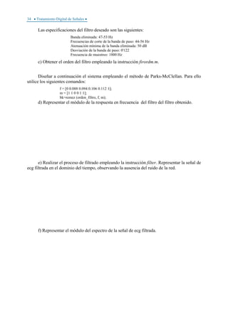 34 • Tratamiento Digital de Señales •
Las especificaciones del filtro deseado son las siguientes:
Banda eliminada: 47-53 Hz
Frecuencias de corte de la banda de paso: 44-56 Hz
Atenuación mínima de la banda eliminada: 50 dB
Desviación de la banda de paso: 0'122
Frecuencia de muestreo: 1000 Hz
c) Obtener el orden del filtro empleando la instrucción firordm.m.
Diseñar a continuación el sistema empleando el método de Parks-McClellan. Para ello
utilice los siguientes comandos:
f = [0 0.088 0.094 0.106 0.112 1];
m = [1 1 0 0 1 1];
bk=remez (orden_filtro, f, m);
d) Representar el módulo de la respuesta en frecuencia del filtro del filtro obtenido.
e) Realizar el proceso de filtrado empleando la instrucción filter. Representar la señal de
ecg filtrada en el dominio del tiempo, observando la ausencia del ruido de la red.
f) Representar el módulo del espectro de la señal de ecg filtrada.
 