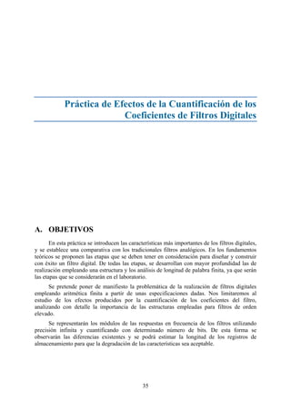 35
Práctica de Efectos de la Cuantificación de los
Coeficientes de Filtros Digitales
A. OBJETIVOS
En esta práctica se introducen las características más importantes de los filtros digitales,
y se establece una comparativa con los tradicionales filtros analógicos. En los fundamentos
teóricos se proponen las etapas que se deben tener en consideración para diseñar y construir
con éxito un filtro digital. De todas las etapas, se desarrollan con mayor profundidad las de
realización empleando una estructura y los análisis de longitud de palabra finita, ya que serán
las etapas que se considerarán en el laboratorio.
Se pretende poner de manifiesto la problemática de la realización de filtros digitales
empleando aritmética finita a partir de unas especificaciones dadas. Nos limitaremos al
estudio de los efectos producidos por la cuantificación de los coeficientes del filtro,
analizando con detalle la importancia de las estructuras empleadas para filtros de orden
elevado.
Se representarán los módulos de las respuestas en frecuencia de los filtros utilizando
precisión infinita y cuantificando con determinado número de bits. De esta forma se
observarán las diferencias existentes y se podrá estimar la longitud de los registros de
almacenamiento para que la degradación de las características sea aceptable.
 