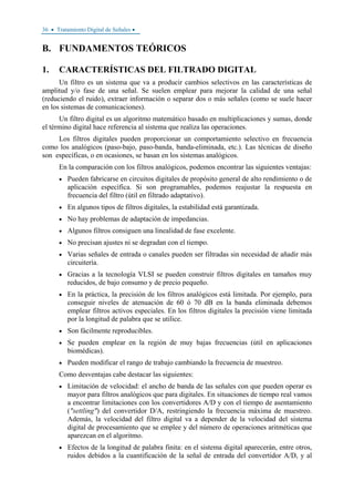 36 • Tratamiento Digital de Señales •
B. FUNDAMENTOS TEÓRICOS
1. CARACTERÍSTICAS DEL FILTRADO DIGITAL
Un filtro es un sistema que va a producir cambios selectivos en las características de
amplitud y/o fase de una señal. Se suelen emplear para mejorar la calidad de una señal
(reduciendo el ruido), extraer información o separar dos o más señales (como se suele hacer
en los sistemas de comunicaciones).
Un filtro digital es un algoritmo matemático basado en multiplicaciones y sumas, donde
el término digital hace referencia al sistema que realiza las operaciones.
Los filtros digitales pueden proporcionar un comportamiento selectivo en frecuencia
como los analógicos (paso-bajo, paso-banda, banda-eliminada, etc.). Las técnicas de diseño
son específicas, o en ocasiones, se basan en los sistemas analógicos.
En la comparación con los filtros analógicos, podemos encontrar las siguientes ventajas:
• Pueden fabricarse en circuitos digitales de propósito general de alto rendimiento o de
aplicación específica. Si son programables, podemos reajustar la respuesta en
frecuencia del filtro (útil en filtrado adaptativo).
• En algunos tipos de filtros digitales, la estabilidad está garantizada.
• No hay problemas de adaptación de impedancias.
• Algunos filtros consiguen una linealidad de fase excelente.
• No precisan ajustes ni se degradan con el tiempo.
• Varias señales de entrada o canales pueden ser filtradas sin necesidad de añadir más
circuitería.
• Gracias a la tecnología VLSI se pueden construir filtros digitales en tamaños muy
reducidos, de bajo consumo y de precio pequeño.
• En la práctica, la precisión de los filtros analógicos está limitada. Por ejemplo, para
conseguir niveles de atenuación de 60 ó 70 dB en la banda eliminada debemos
emplear filtros activos especiales. En los filtros digitales la precisión viene limitada
por la longitud de palabra que se utilice.
• Son fácilmente reproducibles.
• Se pueden emplear en la región de muy bajas frecuencias (útil en aplicaciones
biomédicas).
• Pueden modificar el rango de trabajo cambiando la frecuencia de muestreo.
Como desventajas cabe destacar las siguientes:
• Limitación de velocidad: el ancho de banda de las señales con que pueden operar es
mayor para filtros analógicos que para digitales. En situaciones de tiempo real vamos
a encontrar limitaciones con los convertidores A/D y con el tiempo de asentamiento
("settling") del convertidor D/A, restringiendo la frecuencia máxima de muestreo.
Además, la velocidad del filtro digital va a depender de la velocidad del sistema
digital de procesamiento que se emplee y del número de operaciones aritméticas que
aparezcan en el algoritmo.
• Efectos de la longitud de palabra finita: en el sistema digital aparecerán, entre otros,
ruidos debidos a la cuantificación de la señal de entrada del convertidor A/D, y al
 