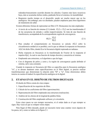 • Tratamiento Digital de Señales • 37
redondeo/truncamiento ocurrido durante los cálculos. Cuantos más lazos recursivos
haya, más se acumulan dichos ruidos, pudiendo llevar al sistema a la inestabilidad.
• Requieren mucho tiempo en el desarrollo: puede ser mucho mayor que en los
analógicos. Sin embargo, una vez diseñados, pueden emplearse para otros algoritmos
de tratamiento de señal.
Existen diferentes formas de representar un filtro LTI. Destacamos las más empleadas:
• A través de su función de sistema (2.1) donde ( )zX e ( )zY son las transformadas Z
de las secuencias de entrada y salida respectivamente. Se trata de una función de
transferencia, acompañada de la correspondiente región de convergencia.
( ) ( )
( )z
z
z
Χ
Υ
=Η (2.1)
• Para estudiar el comportamiento en frecuencia se calcula ( )zH sobre la
circunferencia unidad (si es posible), con lo que se obtiene la respuesta en frecuencia
( )H Ω de dicho filtro, donde Ω es la frecuencia digital expresada en radianes.
• Dicha respuesta en frecuencia es la transformada de Fourier de la respuesta al
impulso h[n] , la cual es una función de tiempo discreto y caracteriza al sistema.
• Empleando una estructura, o el algoritmo a que da lugar.
• Con el diagrama de polos y ceros y la región de convergencia queda definido el
sistema, salvo una constante.
Cuando la respuesta en frecuencia del filtro se especifica para la frecuencia analógica
"ω", y se desean mantener estas especificaciones en el filtro digital, es preciso realizar
transformaciones que distorsionan la relación entre "Ω" y "ω". Estas distorsiones deben
tenerse en cuenta al traducir la especificación analógica en la digital.
2. ETAPAS EN EL DISEÑO DE FILTROS DIGITALES
El diseño de filtros consta de cinco etapas:
1. Especificación de los requisitos de filtro.
2. Cálculo de los coeficientes del filtro (aproximación).
3. Representación del filtro empleando una estructura (realización).
4. Análisis de los efectos de la longitud de palabra finita.
5. Construcción del filtro empleando software y/o circuitería.
Estos cinco pasos no son siempre necesarios, ni el orden dado es el que siempre se
sigue. Hay veces en que se solapan varias etapas.
Para llegar al filtro deseado, puede ser necesario iterar unas cuantas veces algunos de
los pasos, tal y como se indica en la figura 2.1.
 