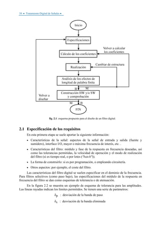 38 • Tratamiento Digital de Señales •
fig. 2.1: esquema propuesto para el diseño de un filtro digital.
2.1 Especificación de los requisitos
En esta primera etapa se suele aportar la siguiente información:
• Características de la señal: aspectos de la señal de entrada y salida (fuente y
sumidero), interface I/O, mayor o máxima frecuencia de interés, etc. .
• Características del filtro: módulo y fase de la respuesta en frecuencia deseadas, así
como las tolerancias permitidas, la velocidad de operación y el modo de realización
del filtro (si es tiempo real, o por lotes ("batch")).
• La forma de construirlo: si es por programación, o empleando circuitería.
• Otros aspectos: por ejemplo, el coste del filtro.
Las características del filtro digital se suelen especificar en el dominio de la frecuencia.
Para filtros selectivos (como paso bajo), las especificaciones del módulo de la respuesta en
frecuencia del filtro se dan como esquemas de tolerancia o de atenuación.
En la figura 2.2 se muestra un ejemplo de esquema de tolerancia para las amplitudes.
Las líneas rayadas indican los límites permitidos. Se tienen una serie de parámetros:
δp : desviación de la banda de paso
δs : desviación de la banda eliminada
 