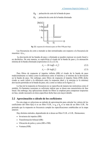 • Tratamiento Digital de Señales • 39
Ωp : pulsación de corte de la banda de paso
Ωs : pulsación de corte de la banda eliminada
fig. 2.2: esquema de tolerancia para un filtro FIR paso bajo.
Las frecuencias de corte a menudo se dan normalizadas con respecto a la frecuencia de
muestreo: Ω ωs .
La desviación de las bandas de paso y eliminada se pueden expresar en escala lineal o
en decibelios. De esta manera, se especifican el rizado de la banda de paso y la atenuación
mínima de la banda eliminada (expresiones (2.2) y (2.3)).
( )ppA δ+⋅−= 1log20 (2.2)
( )ssA δlog20⋅−= (2.3)
Para filtros de respuesta al impulso infinita (IIR) el rizado de la banda de paso
tradicionalmente se indica como la diferencia entre el máximo y el mínimo de la desviación
en la banda de paso. Sin embargo, para filtros de respuesta al impulso finita (FIR) dicho
rizado se suele referir a la diferencia entre la respuesta ideal y la máxima (o la mínima)
desviación permitida en la banda de paso, tal y como se indica en la figura 2.2.
La fase de la respuesta en frecuencia no se especifica de manera tan meticulosa como el
módulo. En bastantes ocasiones es suficiente indicar que se desea una característica de fase
lineal. Sin embargo, hay aplicaciones donde los filtros se emplean para compensar respuestas
en fase, siendo necesario en éstos especificar dicha fase con mayor detalle.
2.2 Aproximación o cálculo de los coeficientes
En esta etapa se selecciona un método de aproximación para calcular los valores de los
coeficientes del filtro h[n] si es un filtro F.I.R., o ak y bk si se trata de un filtro I.I.R.. Se
pretende que la respuesta en frecuencia cumpla las especificaciones establecidas en la etapa
anterior.
Hay distintos métodos, dependiendo de si desea un filtro F.I.R. o I.I.R.. Destacamos:
• Invarianza de impulso (IIR)
• Transformación bilineal (IIR)
• Ubicación de polos y ceros (IIR o FIR)
• Ventana (FIR)
 