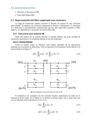 40 • Tratamiento Digital de Señales •
• Muestreo en frecuencia (FIR)
• Parks-McClellan (FIR)
2.3 Representación del filtro empleando una estructura
La etapa de realización implica convertir la función de sistema en una estructura
aprovechable. Se emplean con frecuencia diagramas de bloques o flujogramas. La estructura
va a indicarnos el procedimiento computacional que hay que seguir para construir el filtro
digital y va a depender de si deseamos un sistema FIR o IIR.
2.3.1 Estructuras para sistemas IIR
Dada una función de un sistema discreto, se pueden obtener una gran variedad de
estructuras equivalentes. Se estudiarán algunas de las más empleadas.
2.3.1.1 Formas directas
Como su nombre indica se obtienen como reflejo inmediato de las operaciones
indicadas en la ecuación en diferencias. Para la expresión (2.4) la primera forma directa es la
representada en la figura 2.3.
[ ] [ ] [ ]∑∑
Ν
==
−+−=
10 k
k
M
k
k knyaknxbny (2.4)
fig. 2.3: flujograma de la forma directa I para N=M.
Si trabajamos con sumadores de dos entradas estamos imponiendo un orden en la
realización de las sumas. En la figura 2.3 se obtiene en primer lugar v[n], y luego y[n], que
son las indicadas en las expresiones (2.5) y (2.6).
[ ] [ ]∑
=
−=
M
k
k knxbnv
0
(2.5)
[ ] [ ]∑
Ν
=
−+=
1
][
k
k knyanvny (2.6)
 