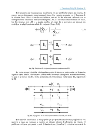 • Tratamiento Digital de Señales • 41
Este diagrama de bloques puede modificarse sin que cambie la función de sistema, de
manera que se obtenga otra estructura equivalente. Por ejemplo, se puede ver el diagrama de
la primera forma directa como la asociación en cascada de dos sistemas, cada uno con su
correspondiente función de transferencia (figura 2.4a). Si las condiciones iniciales son nulas,
los dos sistemas son LTI y se puede cambiar el orden de la asociación en cascada sin
modificar la relación entrada-salida del conjunto (figura 2.4b).
( )
∑
∑ Ν
=
−=
−
−
⋅
⎟
⎟
⎠
⎞
⎜
⎜
⎝
⎛
=Η
1
0
1
1
k
k
k
M
k
k
k
za
zbz (2.7)
fig. 2.4: diagramas de bloques equivalentes para sistemas LTI.
La estructura así obtenida, eliminando registros de memoria innecesarios, se denomina
segunda forma directa y es canónica con respecto al número de registros de almacenamiento,
ya que es el menor posible. Dicha estructura está representada en la figura 2.5, suponiendo
N=M.
fig. 2.5: flujograma de un filtro según la forma directa II para N=M.
Esta sección canónica es la más popular ya que presenta unas buenas propiedades con
respecto al ruido de redondeo y requiere un número mínimo de elementos de retardo. El
problema estriba en que puede ocurrir desbordamiento ("overflow") en nodos internos de la
 