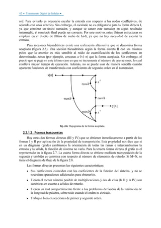 42 • Tratamiento Digital de Señales •
red. Para evitarlo es necesario escalar la entrada con respecto a los nodos conflictivos, de
acuerdo con unos criterios. Sin embargo, el escalado no es obligatorio para la forma directa I,
ya que contiene un único sumador, y aunque se sature este sumador en algún resultado
intermedio, el resultado final puede ser correcto. Por este motivo, estas últimas estructuras se
emplean en el diseño de filtros de audio de hi-fi, ya que no hay necesidad de escalar la
entrada.
Para secciones bicuadráticas existe una realización alternativa que se denomina forma
acoplada (figura 2.6). Una sección bicuadrática según la forma directa II con los mismos
polos que la anterior es más sensible al ruido de cuantificación de los coeficientes en
determinadas zonas (por ejemplo, cercanas a 0 ó π) que la forma acoplada. Sin embargo, el
precio que se paga en este último caso es que se incrementa el número de operaciones, lo cual
conlleva mayor tiempo de ejecución. Además, no se puede usar de manera sencilla cuando
aparecen funciones de transferencia con coeficientes de segundo orden en el numerador.
fig. 2.6: flujograma de la forma acoplada.
2.3.1.2 Formas traspuestas
Hay otras dos formas directas (III y IV) que se obtienen inmediatamente a partir de las
formas I y II por aplicación de la propiedad de transposición. Esta propiedad nos dice que si
en un diagrama (grafo) cambiamos la orientación de todas las ramas e intercambiamos la
entrada y la salida, la función de sistema no varía. Para la tercera forma directa el grafo es el
representado en la figura 2.7. La cuarta forma directa se obtiene mediante transposición de la
segunda y también es canónica con respecto al número de elementos de retardo. Si M=N, se
tiene el diagrama de flujo de la figura 2.8.
Las formas directas presentan las siguientes características:
• Sus coeficientes coinciden con los coeficientes de la función del sistema, y no se
necesitan operaciones adicionales para obtenerlos.
• Tienen el menor número posible de multiplicaciones y dos de ellas (la II y la IV) son
canónicas en cuanto a células de retardo.
• Tienen un mal comportamiento frente a los problemas derivados de la limitación de
la longitud de palabra, sobre todo cuando el orden es elevado.
• Trabajan bien en secciones de primer y segundo orden.
 