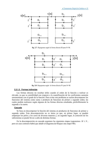 • Tratamiento Digital de Señales • 43
fig. 2.7: flujograma según la forma directa III para N=M.
fig. 2.8: flujograma según la forma directa IV para N=M.
2.3.1.3 Formas indirectas
Las formas directas no resultan útiles cuando el orden de la función a realizar es
elevado, ya que su sensibilidad con respecto a la cuantificación de los coeficientes aumenta
enormemente con el grado de la función. Para evitar este problema se suelen descomponer las
funciones del sistema como suma o producto de funciones de primer y segundo orden, las
cuales podrán realizarse según algunas de las formas directas estudiadas, preferiblemente la
segunda o la cuarta.
Cascada
Se basa en descomponer la función del sistema en productos de funciones de primer y
segundo orden. Esta descomposición no es única ya que, en primer lugar, se pueden
emparejar los polos y los ceros de diversas maneras y, en segundo lugar, la conexión de los
subsistemas se puede llevar a cabo de distintas formas.
En la descomposición en cascada seguimos las siguientes etapas (suponemos NM ≤ ,
pero en caso contrario habrá que añadir al diagrama de bloques una etapa FIR).
 