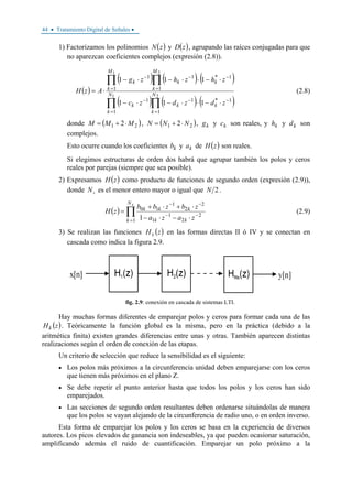 44 • Tratamiento Digital de Señales •
1) Factorizamos los polinomios ( )zN y ( )zD , agrupando las raíces conjugadas para que
no aparezcan coeficientes complejos (expresión (2.8)).
( )
( ) ( ) ( )
( ) ( ) ( )∏∏
∏∏
=
−−
=
−
=
−−
=
−
⋅−⋅⋅−⋅−
⋅−⋅⋅−⋅−
⋅=
21
21
1
1*1
1
1
1
1*1
1
1
111
111
N
k
kk
N
k
k
M
k
kk
M
k
k
zdzdzc
zhzhzg
AzH (2.8)
donde ( )21 2 MMM ⋅+= , ( )21 2 NNN ⋅+= , kg y kc son reales, y kh y kd son
complejos.
Esto ocurre cuando los coeficientes kb y ka de ( )zH son reales.
Si elegimos estructuras de orden dos habrá que agrupar también los polos y ceros
reales por parejas (siempre que sea posible).
2) Expresamos ( )zH como producto de funciones de segundo orden (expresión (2.9)),
donde sN es el menor entero mayor o igual que 2N .
( ) ∏
=
−−
−−
⋅−⋅−
⋅+⋅+
=
sN
k kk
kkk
zaza
zbzbb
zH
1
2
2
1
1
2
2
1
10
1
(2.9)
3) Se realizan las funciones ( )zHk en las formas directas II ó IV y se conectan en
cascada como indica la figura 2.9.
fig. 2.9: conexión en cascada de sistemas LTI.
Hay muchas formas diferentes de emparejar polos y ceros para formar cada una de las
( )zHk . Teóricamente la función global es la misma, pero en la práctica (debido a la
aritmética finita) existen grandes diferencias entre unas y otras. También aparecen distintas
realizaciones según el orden de conexión de las etapas.
Un criterio de selección que reduce la sensibilidad es el siguiente:
• Los polos más próximos a la circunferencia unidad deben emparejarse con los ceros
que tienen más próximos en el plano Z.
• Se debe repetir el punto anterior hasta que todos los polos y los ceros han sido
emparejados.
• Las secciones de segundo orden resultantes deben ordenarse situándolas de manera
que los polos se vayan alejando de la circunferencia de radio uno, o en orden inverso.
Esta forma de emparejar los polos y los ceros se basa en la experiencia de diversos
autores. Los picos elevados de ganancia son indeseables, ya que pueden ocasionar saturación,
amplificando además el ruido de cuantificación. Emparejar un polo próximo a la
 