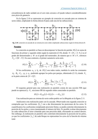 • Tratamiento Digital de Señales • 45
circunferencia de radio unidad con el cero más cercano a él puede reducir considerablemente
esos picos de ganancia.
En la figura 2.10 se representa un ejemplo de conexión en cascada para un sistema de
sexto orden, empleando la forma directa II para cada una de las subsecciones.
fig. 2.10: conexión en cascada de un sistema de sexto orden empleando subsecciones según la forma directa II.
Paralelo
La conexión en paralelo se basa en descomponer la función de partida ( )zH en suma de
funciones de primer y segundo orden según la expresión (2.10), donde ( )21 2 NNN ⋅+= es el
grado del denominador y M es el grado del numerador, de manera que si NM ≥ , entonces
( )NMN p −= . En caso contrario, el primer sumatorio sería nulo.
( )
( )
( )
( )( )∑∑∑
=
−−
−
=
−
=
−
⋅−⋅−
⋅−⋅
+
⋅−
+⋅=
21
1
1*1
1
1
1
0 11
1
1
N
k kk
kk
N
k k
k
N
k
k
k
zdzd
zeB
zc
A
zCzH
p
(2.10)
Si los coeficientes ka y kb de ( )zH son todos reales, también lo serán las constantes
kA , kB , kC , kp y ke , pudiendo agrupar los polos por parejas, obteniendo (2.11), donde sN
es la parte entera de ( ) 21+N .
( ) ( )
( )∑∑
=
−−
−
=
−
⋅−⋅−
⋅+
+⋅=
sp N
k kk
kk
N
k
k
k
zaza
zee
zCzH
1
2
2
1
1
1
10
0 1
(2.11)
El esquema general para una realización en paralelo consta de una sección FIR (que
puede no aparecer) y sN secciones IIR de segundo orden conectadas en paralelo.
( ) ( ) ( ) ( )zHzHzHzH sNFIR +++= 1 (2.12)
Una realización para un sistema de sexto orden podría ser la dibujada en la figura 2.11.
Analicemos esta realización junto con la cascada. Observando esta segunda conexión se
comprueba que los coeficientes { }ikb van a dar directamente las posiciones de los ceros. Si
cuantificamos los coeficientes (empleando precisión finita), se podrá controlar directamente la
posición de los polos y ceros (aumentando el número de bits). Es posible evaluar directamente
en cada subsección el error cometido para una precisión dada, efectuando un control directo.
Sin embargo, la realización en paralelo sólo controlará directamente la posición de los polos,
ya que los coeficientes { }ikc de cada bloque no representan los ceros de la función de sistema
total.
 