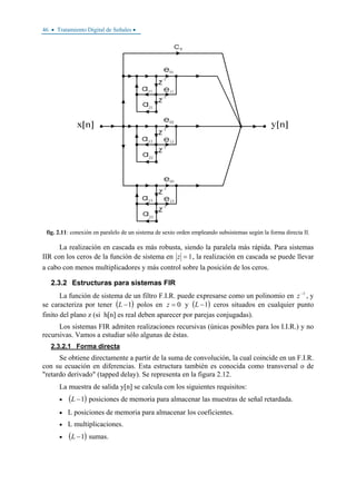 46 • Tratamiento Digital de Señales •
fig. 2.11: conexión en paralelo de un sistema de sexto orden empleando subsistemas según la forma directa II.
La realización en cascada es más robusta, siendo la paralela más rápida. Para sistemas
IIR con los ceros de la función de sistema en 1=z , la realización en cascada se puede llevar
a cabo con menos multiplicadores y más control sobre la posición de los ceros.
2.3.2 Estructuras para sistemas FIR
La función de sistema de un filtro F.I.R. puede expresarse como un polinomio en 1−
z , y
se caracteriza por tener ( )1−L polos en 0=z y ( )1−L ceros situados en cualquier punto
finito del plano z (si h[n] es real deben aparecer por parejas conjugadas).
Los sistemas FIR admiten realizaciones recursivas (únicas posibles para los I.I.R.) y no
recursivas. Vamos a estudiar sólo algunas de éstas.
2.3.2.1 Forma directa
Se obtiene directamente a partir de la suma de convolución, la cual coincide en un F.I.R.
con su ecuación en diferencias. Esta estructura también es conocida como transversal o de
"retardo derivado" (tapped delay). Se representa en la figura 2.12.
La muestra de salida y[n] se calcula con los siguientes requisitos:
• ( )1−L posiciones de memoria para almacenar las muestras de señal retardada.
• L posiciones de memoria para almacenar los coeficientes.
• L multiplicaciones.
• ( )1−L sumas.
 
