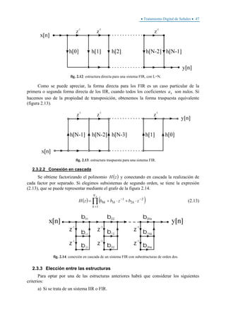 • Tratamiento Digital de Señales • 47
fig. 2.12: estructura directa para una sistema FIR, con L=N.
Como se puede apreciar, la forma directa para los FIR es un caso particular de la
primera o segunda forma directa de los IIR, cuando todos los coeficientes ka son nulos. Si
hacemos uso de la propiedad de transposición, obtenemos la forma traspuesta equivalente
(figura 2.13).
fig. 2.13: estructura traspuesta para una sistema FIR.
2.3.2.2 Conexión en cascada
Se obtiene factorizando el polinomio ( )zH y conectando en cascada la realización de
cada factor por separado. Si elegimos subsistemas de segundo orden, se tiene la expresión
(2.13), que se puede representar mediante el grafo de la figura 2.14.
( ) ( )∏
=
−−
⋅+⋅+=
sN
k
kkk zbzbbzH
1
2
2
1
10 (2.13)
fig. 2.14: conexión en cascada de un sistema FIR con subestructuras de orden dos.
2.3.3 Elección entre las estructuras
Para optar por una de las estructuras anteriores habrá que considerar los siguientes
criterios:
a) Si se trata de un sistema IIR o FIR.
 