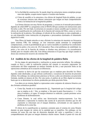 48 • Tratamiento Digital de Señales •
b) La facilidad de construcción. Se puede elegir las estructuras menos complejas porque
sean más rápidas, ocupen menor espacio o resulten más baratas.
c) Cómo de sensible es la estructura a los efectos de longitud finita de palabra, ya que
en ocasiones interesa más obtener estructuras que tengan un buen comportamiento
frente a la limitación de la longitud de palabra.
Las formas directas son muy fáciles de programar, y existen en el mercado procesadores
digitales de señal (DSP’s) y programas como el MATLAB que cuentan con instrucciones para
llevarlas a cabo. Por otro lado, la estructura en cascada es menos sensible que la anterior a los
efectos de cuantificación de coeficientes de la función del sistema del filtro, como se verá en
la realización de la práctica. Sin embargo, el cálculo de los coeficientes es más complicado, y
no está disponible como instrucción en programas o procesadores destinados al tratamiento
digital de la señal.
Para filtros de banda estrecha es muy eficiente la estructura de muestreo en frecuencia
(para sistemas FIR). Sin embargo, en esta estructura puede aumentar la complejidad
computacional, y existe la posibilidad de que se vuelva inestable al cuantificar los coeficientes
(desplazan los polos y los ceros de ( )zH deseados). Para evitar problemas de estabilidad, los
polos y los ceros de la función de sistema se diseñan muy próximos a la circunferencia
unidad, pero no situados sobre ella. Esta última estructura es la que hay que elegir cuando se
desea una construcción recursiva de sistemas FIR.
2.4 Análisis de los efectos de la longitud de palabra finita
En las etapas de aproximación y realización se asume precisión infinita. Sin embargo,
cuando se lleva a cabo la realización práctica del sistema es necesario representar los
coeficientes del filtro empleando un número limitado de bits y usar precisión finita en las
operaciones aritméticas de la ecuación en diferencias.
Lo anterior se deriva de que las ecuaciones que se emplean para describir los filtros
digitales están idealizadas, ya que utilizan coeficientes y secuencias de muestras de precisión
infinita. Sin embargo, las realizaciones prácticas se llevan a cabo con elementos con precisión
limitada, medida en número de bits. Por esta razón, el análisis de un filtro digital no termina
hasta que no se determinan los efectos producidos por dicha precisión finita.
Los datos en un sistema digital se representan como conjuntos de números binarios con
dos formatos aritméticos posibles:
• Coma fija, basada en la representación nQ . Suponiendo que la longitud del código
que se emplea es de bits, se emplean n bits para la parte fraccionaria y n− bits
para el módulo y el signo. El margen dinámico es reducido y puede presentar serios
problemas de desbordamiento.
• Coma flotante, la cual utiliza una factorización mantisa-exponente. Los bits
dedicados a representar la mantisa dan cuenta de la precisión mientras que los del
exponente se relacionan con el margen dinámico, solventando en este aspecto el
problema de la coma fija.
El efecto de la cuantificación se mantiene constante para el sistema de coma flotante
durante un gran margen de valores de la cantidad que se cuantifica. Sin embargo, en los
sistemas de coma fija este tipo de distorsión depende del valor a cuantificar y sólo es
comparablemente alto para un margen dinámico mucho menor. Desde el punto de vista del
 