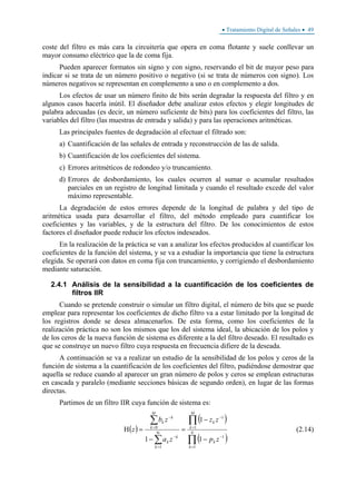 • Tratamiento Digital de Señales • 49
coste del filtro es más cara la circuitería que opera en coma flotante y suele conllevar un
mayor consumo eléctrico que la de coma fija.
Pueden aparecer formatos sin signo y con signo, reservando el bit de mayor peso para
indicar si se trata de un número positivo o negativo (si se trata de números con signo). Los
números negativos se representan en complemento a uno o en complemento a dos.
Los efectos de usar un número finito de bits serán degradar la respuesta del filtro y en
algunos casos hacerla inútil. El diseñador debe analizar estos efectos y elegir longitudes de
palabra adecuadas (es decir, un número suficiente de bits) para los coeficientes del filtro, las
variables del filtro (las muestras de entrada y salida) y para las operaciones aritméticas.
Las principales fuentes de degradación al efectuar el filtrado son:
a) Cuantificación de las señales de entrada y reconstrucción de las de salida.
b) Cuantificación de los coeficientes del sistema.
c) Errores aritméticos de redondeo y/o truncamiento.
d) Errores de desbordamiento, los cuales ocurren al sumar o acumular resultados
parciales en un registro de longitud limitada y cuando el resultado excede del valor
máximo representable.
La degradación de estos errores depende de la longitud de palabra y del tipo de
aritmética usada para desarrollar el filtro, del método empleado para cuantificar los
coeficientes y las variables, y de la estructura del filtro. De los conocimientos de estos
factores el diseñador puede reducir los efectos indeseados.
En la realización de la práctica se van a analizar los efectos producidos al cuantificar los
coeficientes de la función del sistema, y se va a estudiar la importancia que tiene la estructura
elegida. Se operará con datos en coma fija con truncamiento, y corrigiendo el desbordamiento
mediante saturación.
2.4.1 Análisis de la sensibilidad a la cuantificación de los coeficientes de
filtros IIR
Cuando se pretende construir o simular un filtro digital, el número de bits que se puede
emplear para representar los coeficientes de dicho filtro va a estar limitado por la longitud de
los registros donde se desea almacenarlos. De esta forma, como los coeficientes de la
realización práctica no son los mismos que los del sistema ideal, la ubicación de los polos y
de los ceros de la nueva función de sistema es diferente a la del filtro deseado. El resultado es
que se construye un nuevo filtro cuya respuesta en frecuencia difiere de la deseada.
A continuación se va a realizar un estudio de la sensibilidad de los polos y ceros de la
función de sistema a la cuantificación de los coeficientes del filtro, pudiéndose demostrar que
aquella se reduce cuando al aparecer un gran número de polos y ceros se emplean estructuras
en cascada y paralelo (mediante secciones básicas de segundo orden), en lugar de las formas
directas.
Partimos de un filtro IIR cuya función de sistema es:
( )
( )
( )∏
∏
∑
∑
=
−
=
−
Ν
=
−
=
−
−
−
=
−
=Η N
k
k
M
k
k
k
k
k
M
k
k
k
zp
zz
za
zb
z
1
1
1
1
1
0
1
1
1
(2.14)
 