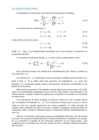 50 • Tratamiento Digital de Señales •
Al cuantificar los coeficientes, esta función de transferencia se modifica:
( )
( )
( )∏
∏
∑
∑
=
−
=
−
Ν
=
−
=
−
−
−
=
−
=Η N
k
k
M
k
k
k
k
k
M
k
k
k
zp
zz
za
zb
z
1
1
1
1
1
0
ˆ1
ˆ1
ˆ1
ˆ
ˆ (2.15)
La relación entre los coeficientes es:
Nkaaa kkk ,,1ˆ =Δ+= (2.16)
Mkbbb kkk ,,0ˆ =Δ+= (2.17)
siendo similar para ceros y polos:
kkk zzz Δ+=ˆ (2.18)
kkk ppp Δ+=ˆ (2.19)
donde ( )kk pz ΔΔ es el desplazamiento producido en los ceros (polos) al cuantificar los
coeficientes del filtro.
La variación en la posición del polo ip o el error total se puede expresar como:
( )
∑
∏
∑ =
≠=
−
=
Δ⋅
−
−=Δ⋅
∂
∂
=Δ
N
k
kN
ill
li
kN
i
N
k
k
k
i
i a
pp
p
a
a
p
p
1
,1
1
(2.20)
Esta expresión introduce una medida de la sensibilidad del polo i-ésimo a cambios en
los coeficientes "" ka .
Los términos ( )li pp − representan vectores en el plano z dirigidos desde los polos { }lp
hasta el polo ip . Si se tienen polos muy próximos, las longitudes li pp − serán muy
pequeñas y se ocasionarán grandes errores, introduciendo variaciones considerables en las
posiciones de los polos.
Observando la expresión (2.20) también se puede deducir que cuanto mayor es N (o M),
mayor es la sensibilidad, aumentando de nuevo el error. Para evitarlo, como alternativa a las
formas directas se pueden emplear las realizaciones en paralelo o en cascada con estructuras
de orden menor.
Con realizaciones de filtros mediante secciones de orden uno o dos se puede reducir
ipΔ si aumentan las longitudes li pp − . Si se selecciona un único polo (o cero), se corre el
riesgo de tener que ejecutar operaciones con valores complejos. Al elegir secciones de
segundo orden, agrupando los polos y los ceros complejos conjugados, aparecerán todos los
coeficientes reales, evitando la situación anterior y reduciendo también considerablemente el
error ipΔ .
Además, con distintas realizaciones aparecen sensibilidades diferentes. De esta manera
se cuenta con un grado de libertad adicional al utilizar realizaciones en paralelo y en cascada.
Se va a considerar un ejemplo de dos estructuras diferentes con los mismos polos, para
comprobar que al cuantificar con el mismo número de bits, se obtienen distintas posiciones
para los polos.
 