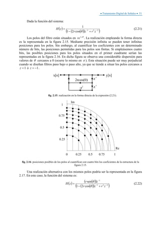 • Tratamiento Digital de Señales • 51
Dada la función del sistema:
( )
( )( )( )221
cos21
1
−−
+−
=
zrzr
zH
θ
(2.21)
Los polos del filtro están situados en θj
re±
. La realización empleando la forma directa
es la representada en la figura 2.15. Mediante precisión infinita se pueden tener infinitas
posiciones para los polos. Sin embargo, al cuantificar los coeficientes con un determinado
número de bits, las posiciones permitidas para los polos son finitas. Si empleásemos cuatro
bits, las posibles posiciones para los polos situados en el primer cuadrante serían las
representadas en la figura 2.16. En dicha figura se observa una considerable dispersión para
valores de θ cercanos a 0 (ocurre lo mismo en π ). Esta situación puede ser muy perjudicial
cuando se diseñan filtros paso bajo o paso alto, ya que se tiende a situar los polos cercanos a
1=z ó 1−=z .
fig. 2.15: realización en la forma directa de la expresión (2.21).
0.25
0.75
Im
Re
0.5
0
1
0.25 0.5 0.75 1
fig. 2.16: posiciones posibles de los polos al cuantificar con cuatro bits los coeficientes de la estructura de la
figura 2.15.
Una realización alternativa con los mismos polos podría ser la representada en la figura
2.17. En este caso, la función del sistema es:
( ) ( )( )
( )( )( )221
1
cos21
sen
−−
−
+−
=
zrzr
zr
zH
θ
θ
(2.22)
 