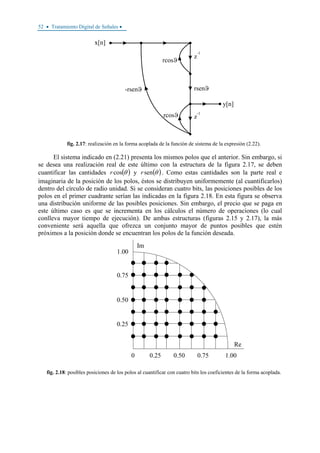 52 • Tratamiento Digital de Señales •
fig. 2.17: realización en la forma acoplada de la función de sistema de la expresión (2.22).
El sistema indicado en (2.21) presenta los mismos polos que el anterior. Sin embargo, si
se desea una realización real de este último con la estructura de la figura 2.17, se deben
cuantificar las cantidades ( )θcosr y ( )θsenr . Como estas cantidades son la parte real e
imaginaria de la posición de los polos, éstos se distribuyen uniformemente (al cuantificarlos)
dentro del círculo de radio unidad. Si se consideran cuatro bits, las posiciones posibles de los
polos en el primer cuadrante serían las indicadas en la figura 2.18. En esta figura se observa
una distribución uniforme de las posibles posiciones. Sin embargo, el precio que se paga en
este último caso es que se incrementa en los cálculos el número de operaciones (lo cual
conlleva mayor tiempo de ejecución). De ambas estructuras (figuras 2.15 y 2.17), la más
conveniente será aquella que ofrezca un conjunto mayor de puntos posibles que estén
próximos a la posición donde se encuentran los polos de la función deseada.
0.75
0.50
1.00
0.25
Im
0 0.25 0.75 1.00
Re
0.50
fig. 2.18: posibles posiciones de los polos al cuantificar con cuatro bits los coeficientes de la forma acoplada.
 