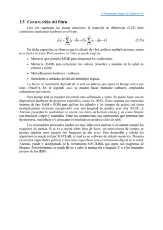 • Tratamiento Digital de Señales • 53
2.5 Construcción del filtro
Una vez superadas las etapas anteriores, la ecuación en diferencias (2.23) debe
construirse empleando hardware o software.
[ ] [ ] [ ]∑∑
==
−⋅+−⋅=
N
k
k
M
k
k knyaknxbny
10
(2.23)
En dicha expresión, se observa que el cálculo de y[n] conlleva multiplicaciones, sumas
(o restas) y retardos. Para construir el filtro, se puede emplear:
• Memoria (por ejemplo ROM) para almacenar los coeficientes.
• Memoria (RAM) para almacenar los valores presentes y pasados de la señal de
entrada y salida.
• Multiplicadores hardware o software.
• Sumadores o unidades de cálculo aritmético-lógicas.
La forma de construirlo depende de si será un sistema que opera en tiempo real o por
lotes ("batch"). En el segundo caso se pueden hacer mediante software, empleando
ordenadores personales.
Para tiempo real se requiere circuitería más sofisticada y veloz. Se puede hacer uso de
dispositivos hardware de propósito específico, como los DSP's. Éstos cuentan con memorias
internas de tipo RAM y ROM para agilizar los cálculos y los tiempos de acceso, así como
multiplicadores hardware incorporados con una longitud de palabra muy alta (16/24/...).
Además presentan la posibilidad de operar con datos en formato entero y en coma flotante
con precisión simple y extendida. Entre sus instrucciones hay operaciones que permiten leer
de memoria, multiplicar y/o almacenar el resultado en un único ciclo de reloj.
Los ordenadores personales pueden ser muy útiles para analizar si el sistema cumple los
requisitos de partida. Si se va a operar sobre lotes de datos, sin restricciones de tiempo, se
pueden emplear estos equipos con lenguajes de alto nivel. Para desarrollar y validar los
algoritmos se puede utilizar MATLAB, el cual es un software de cálculo numérico. Presenta
excelentes capacidades gráficas y funciones específicas para el tratamiento digital de la señal.
Además, puede ir acompañado de la herramienta SIMULINK que opera con diagramas de
bloques. Posteriormente, se puede llevar a cabo la traducción a lenguaje C o a los lenguajes
propios de los DSP's.
 
