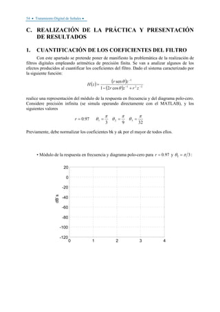 54 • Tratamiento Digital de Señales •
C. REALIZACIÓN DE LA PRÁCTICA Y PRESENTACIÓN
DE RESULTADOS
1. CUANTIFICACIÓN DE LOS COEFICIENTES DEL FILTRO
Con este apartado se pretende poner de manifiesto la problemática de la realización de
filtros digitales empleando aritmética de precisión finita. Se van a analizar algunos de los
efectos producidos al cuantificar los coeficientes del filtro. Dado el sistema caracterizado por
la siguiente función:
( ) ( )
( ) 221
1
cos21
sen
−−
−
+−
=
zrzr
zr
zH
θ
θ
realice una representación del módulo de la respuesta en frecuencia y del diagrama polo-cero.
Considere precisión infinita (se simula operando directamente con el MATLAB), y los
siguientes valores
3293
97.0 321
π
θ
π
θ
π
θ ====r
Previamente, debe normalizar los coeficientes bk y ak por el mayor de todos ellos.
• Módulo de la respuesta en frecuencia y diagrama polo-cero para 97.0=r y 31 πθ = :
0 1 2 3 4
-120
-100
-80
-60
-40
-20
0
20
dB`s
 
