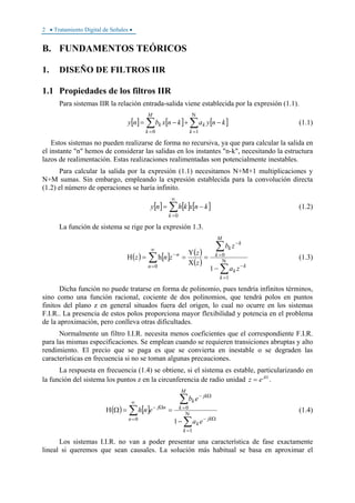 2 • Tratamiento Digital de Señales •
B. FUNDAMENTOS TEÓRICOS
1. DISEÑO DE FILTROS IIR
1.1 Propiedades de los filtros IIR
Para sistemas IIR la relación entrada-salida viene establecida por la expresión (1.1).
[ ] [ ] [ ]∑∑
Ν
==
−+−=
10 k
k
M
k
k knyaknxbny (1.1)
Estos sistemas no pueden realizarse de forma no recursiva, ya que para calcular la salida en
el instante "n" hemos de considerar las salidas en los instantes "n-k", necesitando la estructura
lazos de realimentación. Estas realizaciones realimentadas son potencialmente inestables.
Para calcular la salida por la expresión (1.1) necesitamos N+M+1 multiplicaciones y
N+M sumas. Sin embargo, empleando la expresión establecida para la convolución directa
(1.2) el número de operaciones se haría infinito.
[ ] [ ] [ ]knxkhny
k
−= ∑
∞
=0
(1.2)
La función de sistema se rige por la expresión 1.3.
( ) [ ] ( )
( )
∑
∑
∑ Ν
=
−
=
−
∞
=
−
−
=
Χ
Υ
==Η
1
0
0
1
h
k
k
k
M
k
k
k
n
n
za
zb
z
z
znz (1.3)
Dicha función no puede tratarse en forma de polinomio, pues tendría infinitos términos,
sino como una función racional, cociente de dos polinomios, que tendrá polos en puntos
finitos del plano z en general situados fuera del origen, lo cual no ocurre en los sistemas
F.I.R.. La presencia de estos polos proporciona mayor flexibilidad y potencia en el problema
de la aproximación, pero conlleva otras dificultades.
Normalmente un filtro I.I.R. necesita menos coeficientes que el correspondiente F.I.R.
para las mismas especificaciones. Se emplean cuando se requieren transiciones abruptas y alto
rendimiento. El precio que se paga es que se convierta en inestable o se degraden las
características en frecuencia si no se toman algunas precauciones.
La respuesta en frecuencia (1.4) se obtiene, si el sistema es estable, particularizando en
la función del sistema los puntos z en la circunferencia de radio unidad Ω
= j
ez .
( ) [ ]
∑
∑
∑ Ν
=
Ω−
=
Ω−
∞
=
Ω−
−
==ΩΗ
1
0
0
1
k
jk
k
M
k
jk
k
n
nj
ea
eb
enh (1.4)
Los sistemas I.I.R. no van a poder presentar una característica de fase exactamente
lineal si queremos que sean causales. La solución más habitual se basa en aproximar el
 