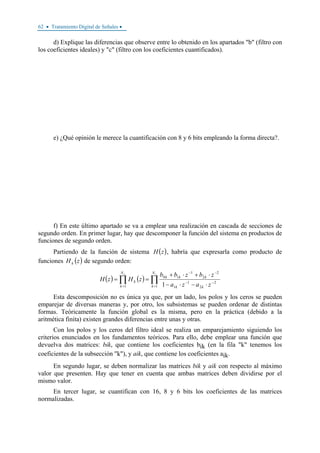 62 • Tratamiento Digital de Señales •
d) Explique las diferencias que observe entre lo obtenido en los apartados "b" (filtro con
los coeficientes ideales) y "c" (filtro con los coeficientes cuantificados).
e) ¿Qué opinión le merece la cuantificación con 8 y 6 bits empleando la forma directa?.
f) En este último apartado se va a emplear una realización en cascada de secciones de
segundo orden. En primer lugar, hay que descomponer la función del sistema en productos de
funciones de segundo orden.
Partiendo de la función de sistema ( )zH , habría que expresarla como producto de
funciones ( )zH k de segundo orden:
( ) ( ) ∏∏ =
−−
−−
= ⋅−⋅−
⋅+⋅+
==
ss N
k kk
kkk
N
k
k
zaza
zbzbb
zHzH
1
2
2
1
1
2
2
1
10
1 1
Esta descomposición no es única ya que, por un lado, los polos y los ceros se pueden
emparejar de diversas maneras y, por otro, los subsistemas se pueden ordenar de distintas
formas. Teóricamente la función global es la misma, pero en la práctica (debido a la
aritmética finita) existen grandes diferencias entre unas y otras.
Con los polos y los ceros del filtro ideal se realiza un emparejamiento siguiendo los
criterios enunciados en los fundamentos teóricos. Para ello, debe emplear una función que
devuelva dos matrices: bik, que contiene los coeficientes bik (en la fila "k" tenemos los
coeficientes de la subsección "k"), y aik, que contiene los coeficientes aik.
En segundo lugar, se deben normalizar las matrices bik y aik con respecto al máximo
valor que presenten. Hay que tener en cuenta que ambas matrices deben dividirse por el
mismo valor.
En tercer lugar, se cuantifican con 16, 8 y 6 bits los coeficientes de las matrices
normalizadas.
 