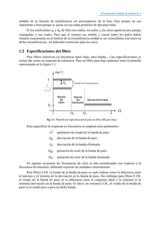 • Tratamiento Digital de Señales • 3
módulo de la función de transferencia sin preocuparnos de la fase, bien porque no sea
importante o bien porque se ajuste en una etapa posterior de tipo paso-todo.
Si los coeficientes ak y bk de H(z) son reales, los polos y los ceros aparecen por parejas
conjugadas o son reales. Para que el sistema sea estable y causal todos los polos deben
situarse exactamente en el interior de la circunferencia unidad (o ser coincidentes con ceros en
dicha circunferencia), no habiendo restricción para los ceros.
1.2 Especificaciones del filtro
Para filtros selectivos en frecuencia (paso bajo, paso banda,...) las especificaciones se
suelen dar como un esquema de tolerancia. Para un filtro paso bajo podemos tener la plantilla
representada en la figura 1.1.
fig. 1.1: Plantilla de especificaciones para un filtro IIR paso bajo.
Para especificar la respuesta en frecuencia se emplean unos parámetros:
ε2: parámetro de rizado de la banda de paso
δp: desviación de la banda de paso
δs: desviación de la banda eliminada
Ωp: pulsación de corte de la banda de paso
Ωs: pulsación de corte de la banda eliminada
En algunas ocasiones las frecuencias de corte se dan normalizadas con respecto a la
frecuencia de muestreo, debiendo expresar las unidades correctamente.
Para filtros I.I.R. el rizado de la banda de paso se suele indicar como la diferencia entre
el máximo y el mínimo de la desviación en la banda de paso. Sin embargo para filtros F.I.R.
el rizado de la banda de paso es la diferencia entre la respuesta ideal y la máxima (o la
mínima) desviación en la banda de paso. Es decir, en sistemas I.I.R., el rizado de la banda de
paso es el rizado pico a pico en dicha banda.
 