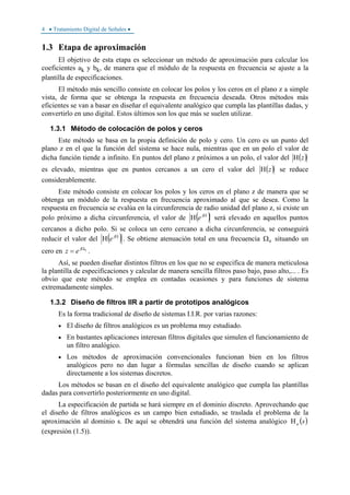 4 • Tratamiento Digital de Señales •
1.3 Etapa de aproximación
El objetivo de esta etapa es seleccionar un método de aproximación para calcular los
coeficientes ak y bk, de manera que el módulo de la respuesta en frecuencia se ajuste a la
plantilla de especificaciones.
El método más sencillo consiste en colocar los polos y los ceros en el plano z a simple
vista, de forma que se obtenga la respuesta en frecuencia deseada. Otros métodos más
eficientes se van a basar en diseñar el equivalente analógico que cumpla las plantillas dadas, y
convertirlo en uno digital. Estos últimos son los que más se suelen utilizar.
1.3.1 Método de colocación de polos y ceros
Este método se basa en la propia definición de polo y cero. Un cero es un punto del
plano z en el que la función del sistema se hace nula, mientras que en un polo el valor de
dicha función tiende a infinito. En puntos del plano z próximos a un polo, el valor del ( )zΗ
es elevado, mientras que en puntos cercanos a un cero el valor del ( )zΗ se reduce
considerablemente.
Este método consiste en colocar los polos y los ceros en el plano z de manera que se
obtenga un módulo de la respuesta en frecuencia aproximado al que se desea. Como la
respuesta en frecuencia se evalúa en la circunferencia de radio unidad del plano z, si existe un
polo próximo a dicha circunferencia, el valor de ( )Ω
Η j
e será elevado en aquellos puntos
cercanos a dicho polo. Si se coloca un cero cercano a dicha circunferencia, se conseguirá
reducir el valor del ( )Ω
Η j
e . Se obtiene atenuación total en una frecuencia 0Ω situando un
cero en 0Ω
= j
ez .
Así, se pueden diseñar distintos filtros en los que no se especifica de manera meticulosa
la plantilla de especificaciones y calcular de manera sencilla filtros paso bajo, paso alto,... . Es
obvio que este método se emplea en contadas ocasiones y para funciones de sistema
extremadamente simples.
1.3.2 Diseño de filtros IIR a partir de prototipos analógicos
Es la forma tradicional de diseño de sistemas I.I.R. por varias razones:
• El diseño de filtros analógicos es un problema muy estudiado.
• En bastantes aplicaciones interesan filtros digitales que simulen el funcionamiento de
un filtro analógico.
• Los métodos de aproximación convencionales funcionan bien en los filtros
analógicos pero no dan lugar a fórmulas sencillas de diseño cuando se aplican
directamente a los sistemas discretos.
Los métodos se basan en el diseño del equivalente analógico que cumpla las plantillas
dadas para convertirlo posteriormente en uno digital.
La especificación de partida se hará siempre en el dominio discreto. Aprovechando que
el diseño de filtros analógicos es un campo bien estudiado, se traslada el problema de la
aproximación al dominio s. De aquí se obtendrá una función del sistema analógico ( )saΗ
(expresión (1.5)).
 