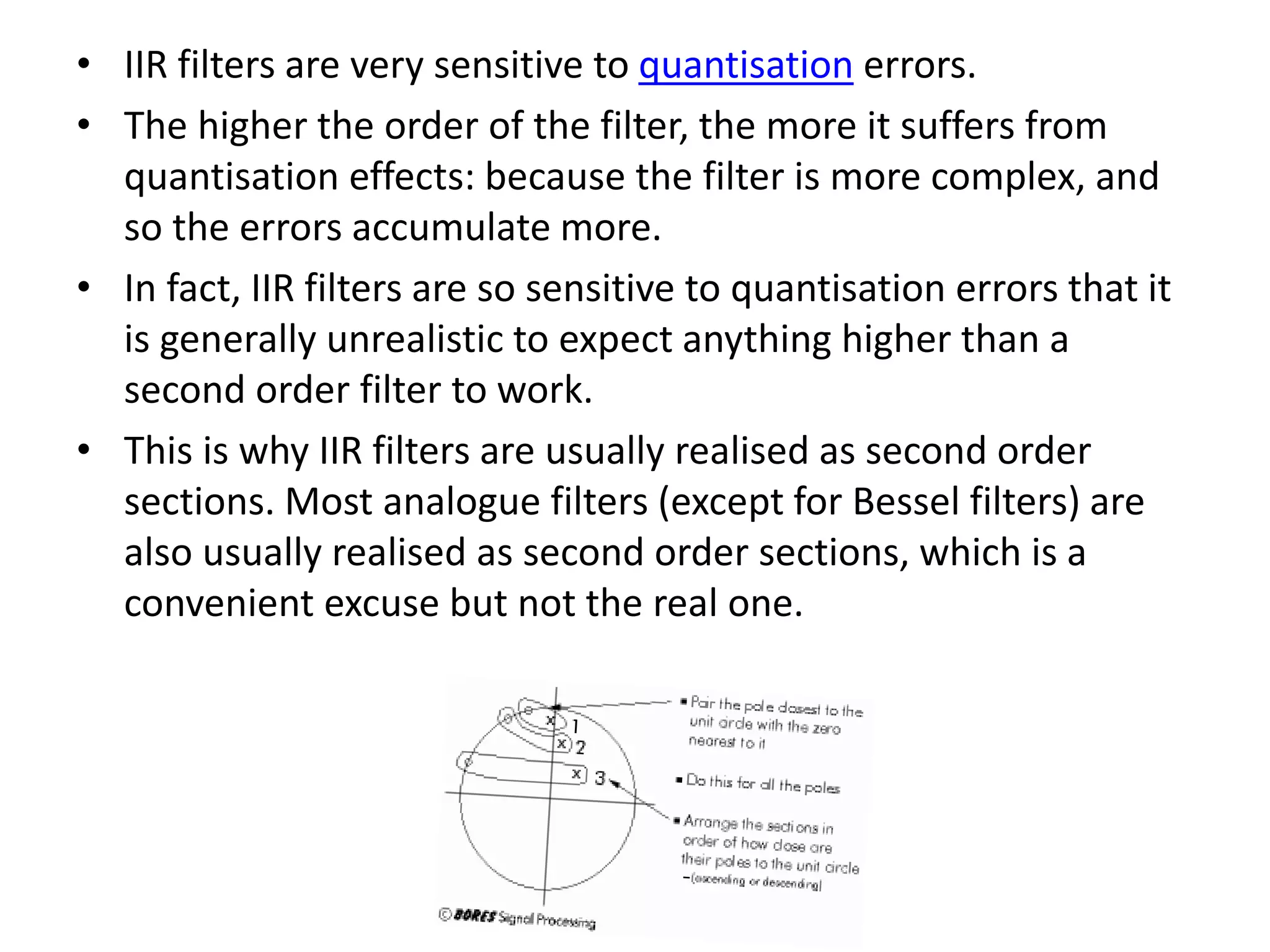 • IIR filters are very sensitive to quantisation errors.
• The higher the order of the filter, the more it suffers from
quantisation effects: because the filter is more complex, and
so the errors accumulate more.
• In fact, IIR filters are so sensitive to quantisation errors that it
is generally unrealistic to expect anything higher than a
second order filter to work.
• This is why IIR filters are usually realised as second order
sections. Most analogue filters (except for Bessel filters) are
also usually realised as second order sections, which is a
convenient excuse but not the real one.
 