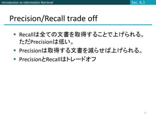 Introduction to Information Retrieval   Sec. 8.3




     Precision/Recall trade off
         Recallは全ての文書を取得することで上げられる。
          ただPrecisionは低い。
         Precisionは取得する文書を減らせば上げられる。
         PrecisionとRecallはトレードオフ




                                               11
 